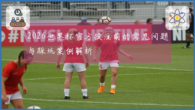 2026世界杯官方投注前的常见问题与踩坑案例解析